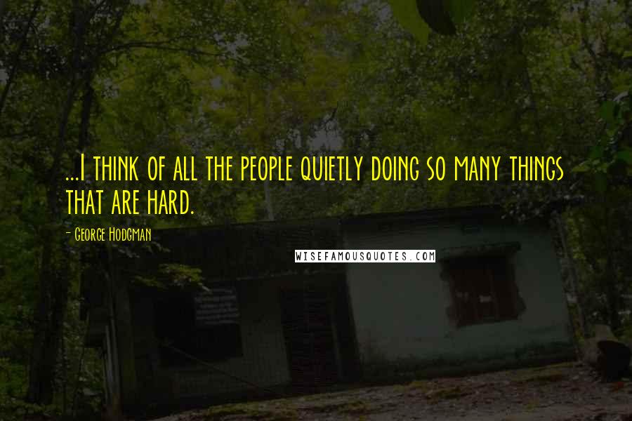 George Hodgman Quotes: ...I think of all the people quietly doing so many things that are hard.