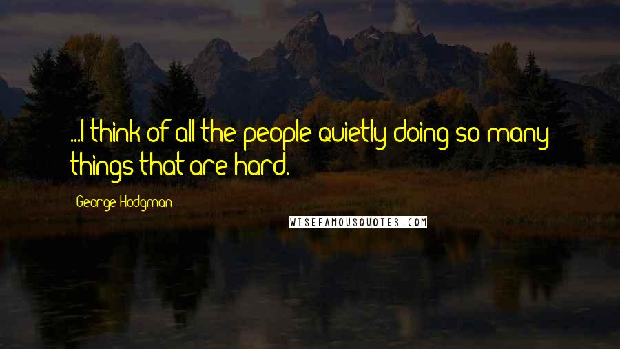 George Hodgman Quotes: ...I think of all the people quietly doing so many things that are hard.