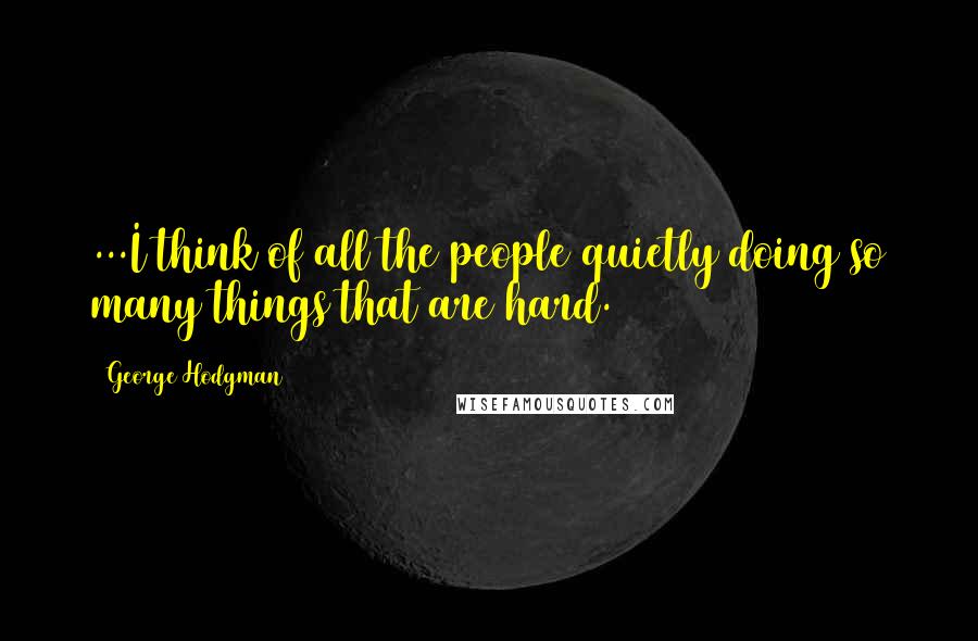George Hodgman Quotes: ...I think of all the people quietly doing so many things that are hard.