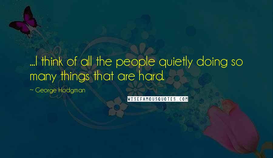 George Hodgman Quotes: ...I think of all the people quietly doing so many things that are hard.