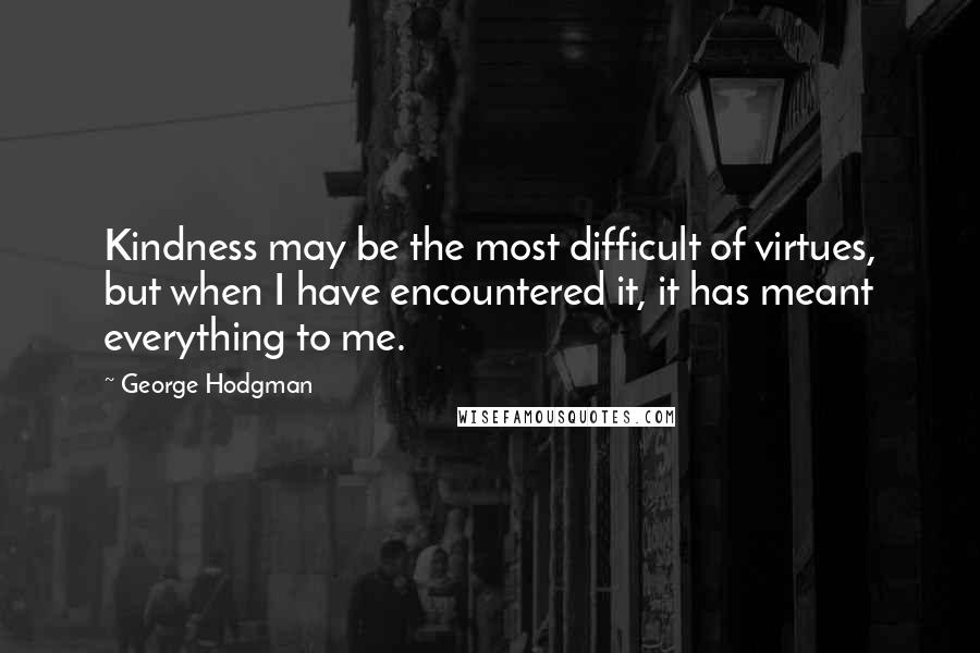 George Hodgman Quotes: Kindness may be the most difficult of virtues, but when I have encountered it, it has meant everything to me.