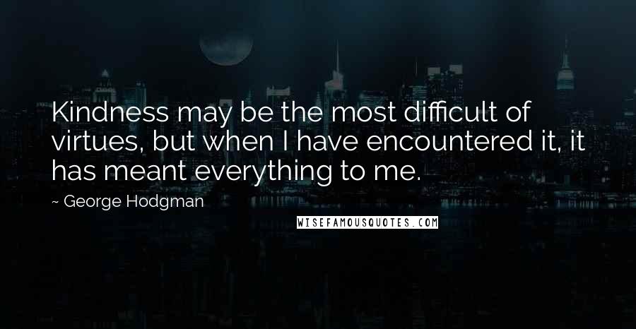 George Hodgman Quotes: Kindness may be the most difficult of virtues, but when I have encountered it, it has meant everything to me.