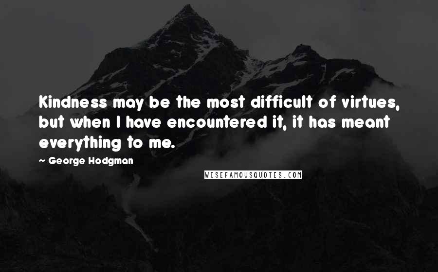 George Hodgman Quotes: Kindness may be the most difficult of virtues, but when I have encountered it, it has meant everything to me.