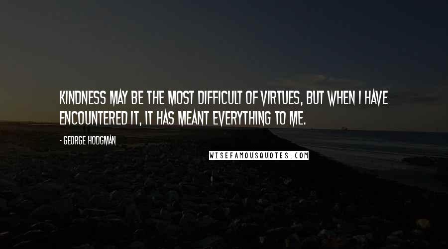 George Hodgman Quotes: Kindness may be the most difficult of virtues, but when I have encountered it, it has meant everything to me.