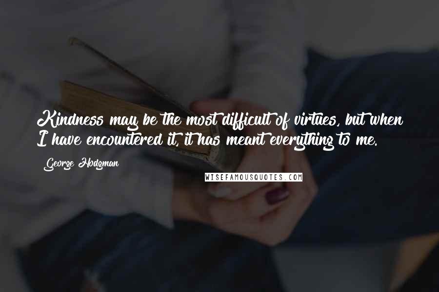 George Hodgman Quotes: Kindness may be the most difficult of virtues, but when I have encountered it, it has meant everything to me.