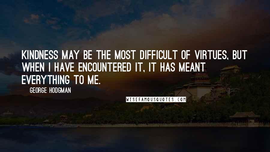 George Hodgman Quotes: Kindness may be the most difficult of virtues, but when I have encountered it, it has meant everything to me.