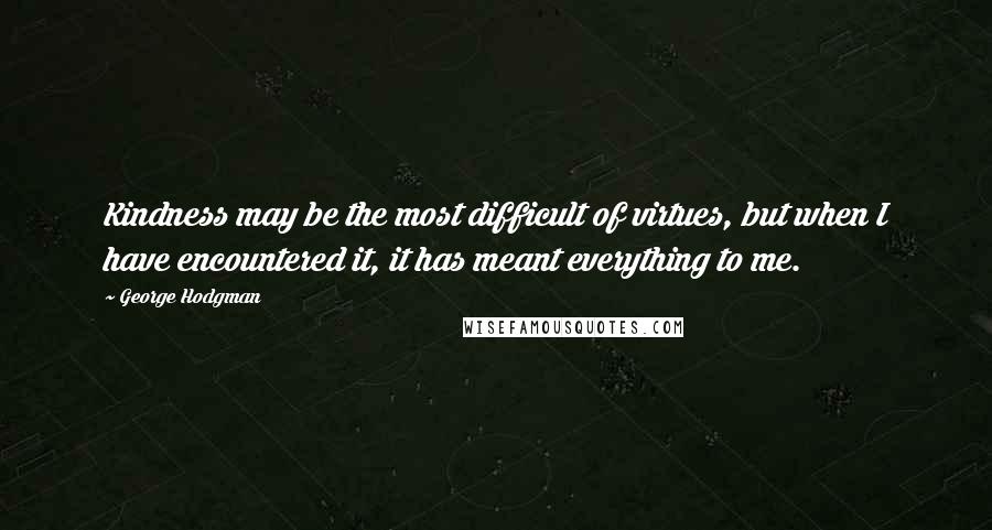 George Hodgman Quotes: Kindness may be the most difficult of virtues, but when I have encountered it, it has meant everything to me.