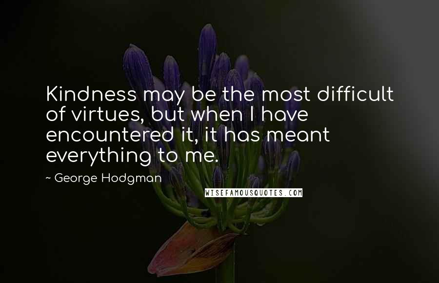 George Hodgman Quotes: Kindness may be the most difficult of virtues, but when I have encountered it, it has meant everything to me.