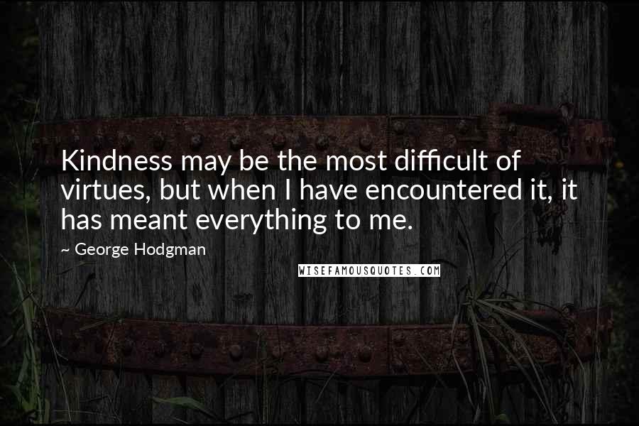 George Hodgman Quotes: Kindness may be the most difficult of virtues, but when I have encountered it, it has meant everything to me.