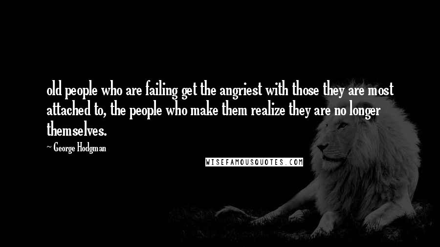 George Hodgman Quotes: old people who are failing get the angriest with those they are most attached to, the people who make them realize they are no longer themselves.
