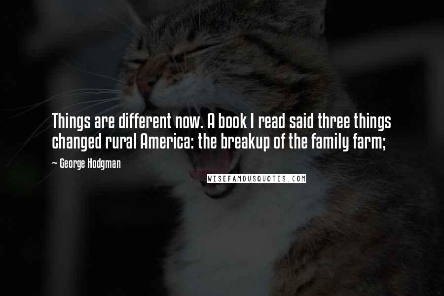 George Hodgman Quotes: Things are different now. A book I read said three things changed rural America: the breakup of the family farm;