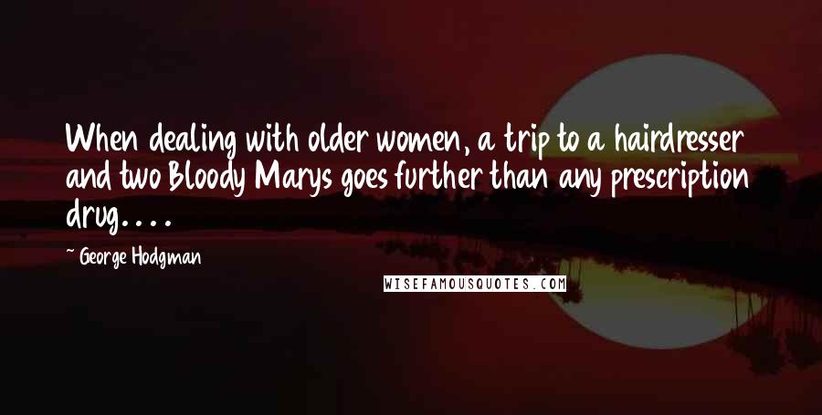 George Hodgman Quotes: When dealing with older women, a trip to a hairdresser and two Bloody Marys goes further than any prescription drug. . . .