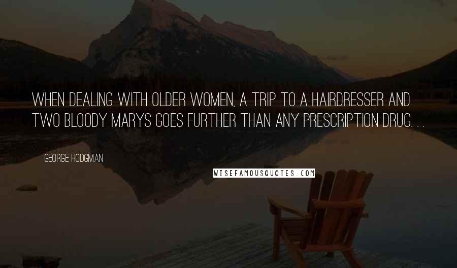 George Hodgman Quotes: When dealing with older women, a trip to a hairdresser and two Bloody Marys goes further than any prescription drug. . . .