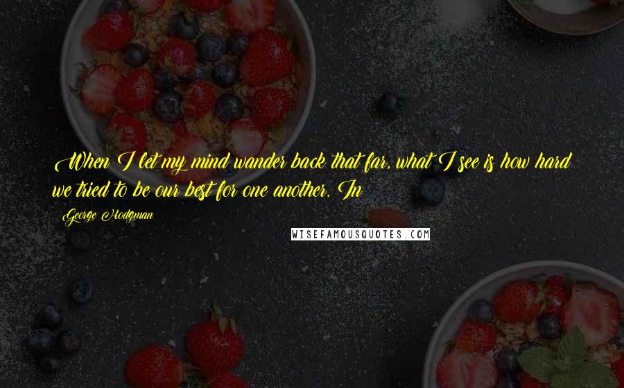 George Hodgman Quotes: When I let my mind wander back that far, what I see is how hard we tried to be our best for one another. In