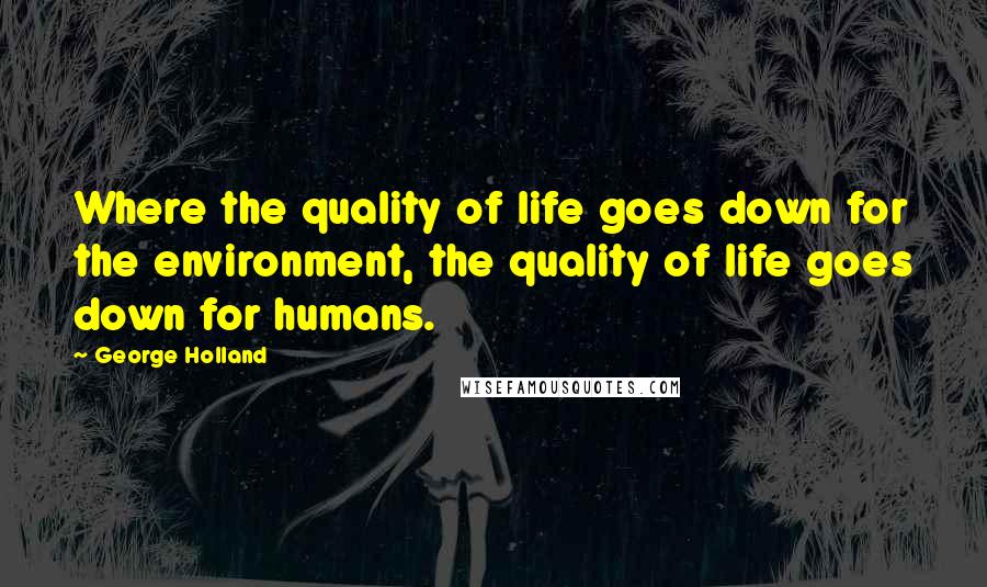 George Holland Quotes: Where the quality of life goes down for the environment, the quality of life goes down for humans.