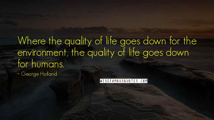 George Holland Quotes: Where the quality of life goes down for the environment, the quality of life goes down for humans.