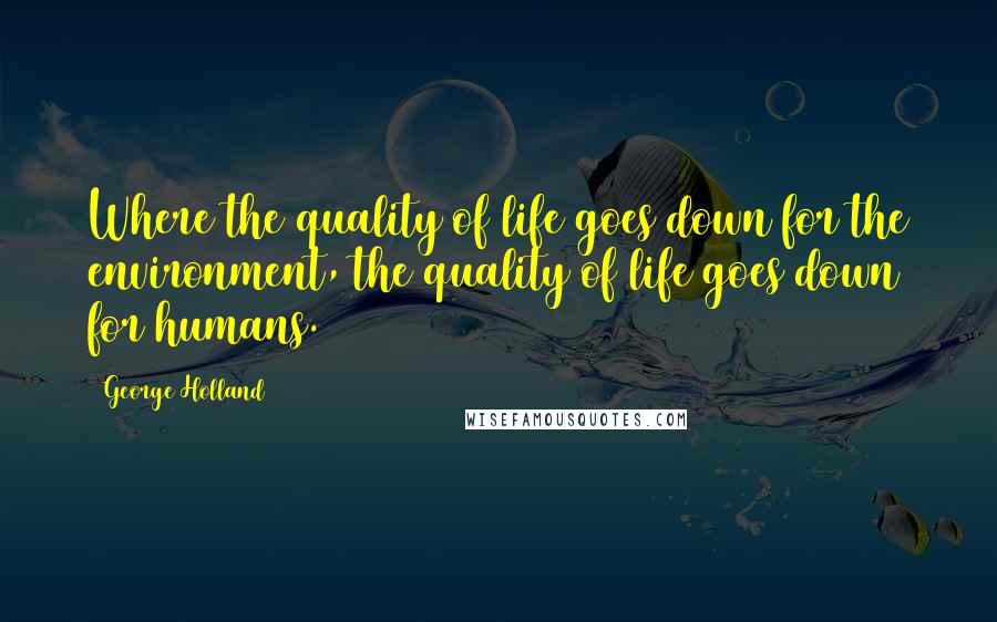 George Holland Quotes: Where the quality of life goes down for the environment, the quality of life goes down for humans.