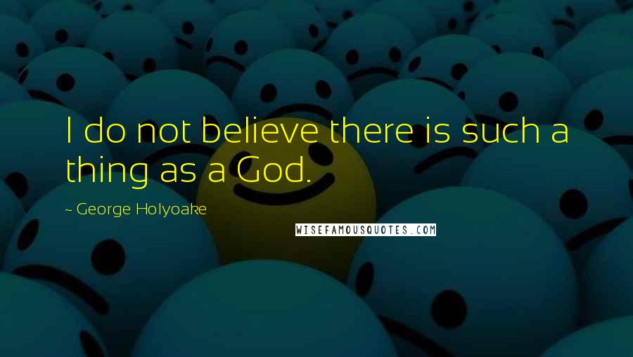 George Holyoake Quotes: I do not believe there is such a thing as a God.