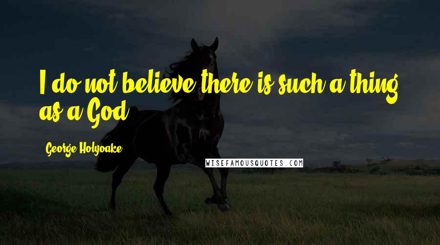 George Holyoake Quotes: I do not believe there is such a thing as a God.