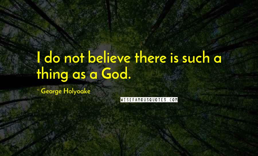 George Holyoake Quotes: I do not believe there is such a thing as a God.