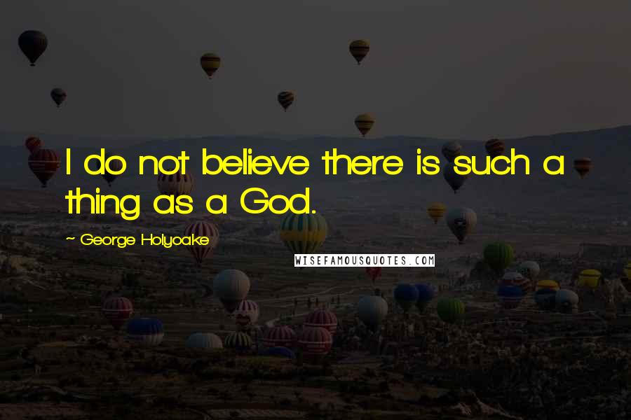 George Holyoake Quotes: I do not believe there is such a thing as a God.