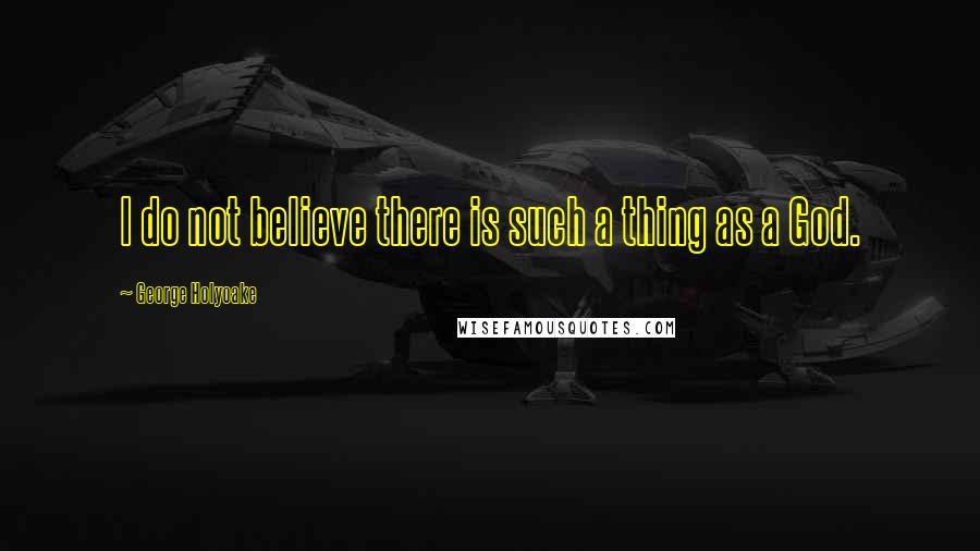 George Holyoake Quotes: I do not believe there is such a thing as a God.