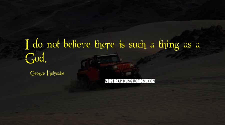 George Holyoake Quotes: I do not believe there is such a thing as a God.