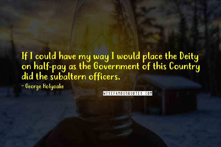 George Holyoake Quotes: If I could have my way I would place the Deity on half-pay as the Government of this Country did the subaltern officers.