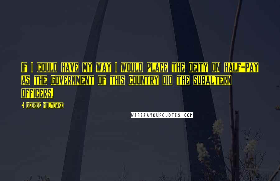 George Holyoake Quotes: If I could have my way I would place the Deity on half-pay as the Government of this Country did the subaltern officers.