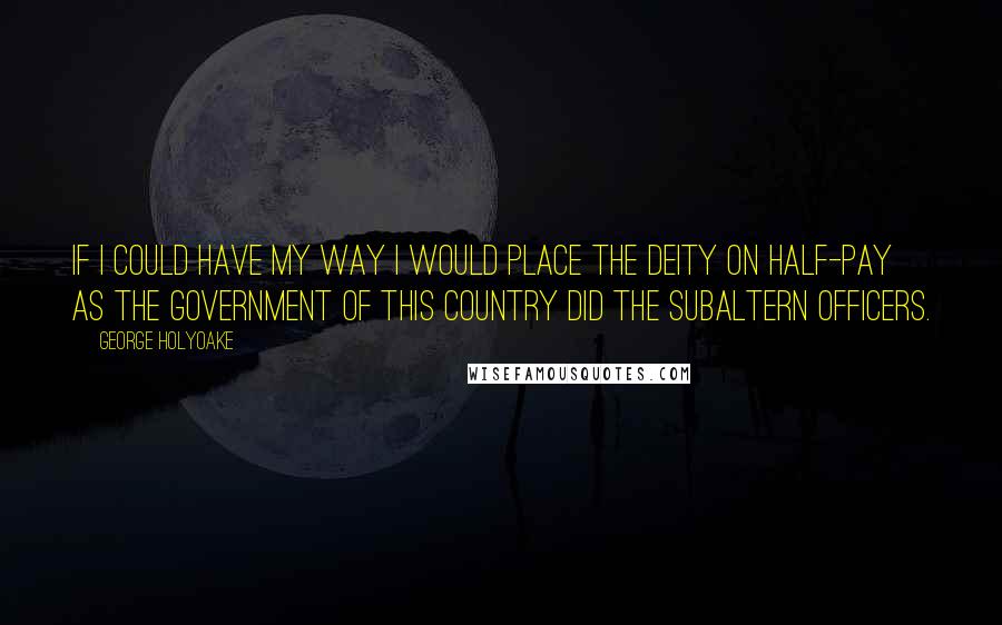 George Holyoake Quotes: If I could have my way I would place the Deity on half-pay as the Government of this Country did the subaltern officers.