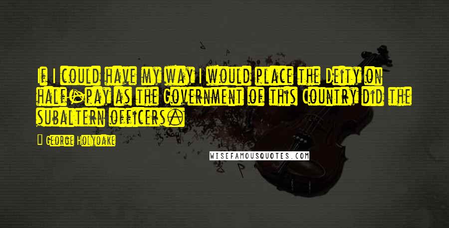 George Holyoake Quotes: If I could have my way I would place the Deity on half-pay as the Government of this Country did the subaltern officers.