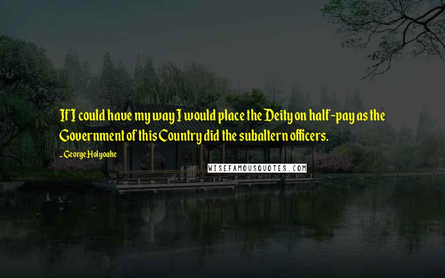 George Holyoake Quotes: If I could have my way I would place the Deity on half-pay as the Government of this Country did the subaltern officers.