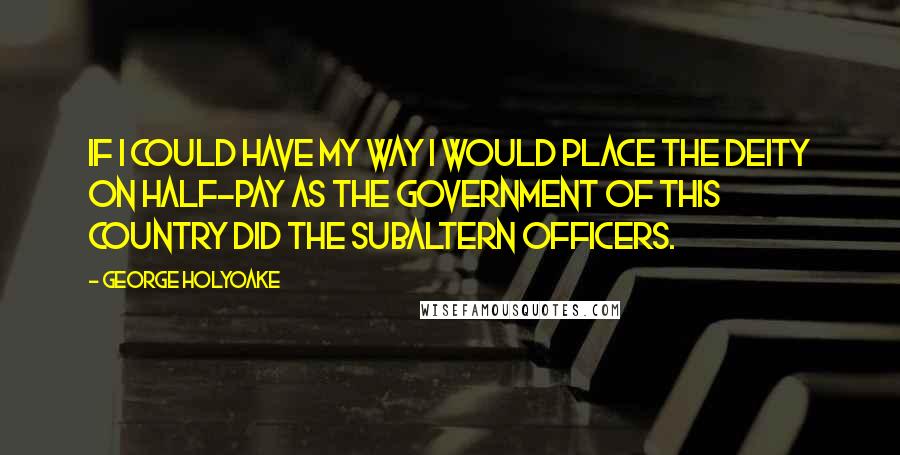 George Holyoake Quotes: If I could have my way I would place the Deity on half-pay as the Government of this Country did the subaltern officers.