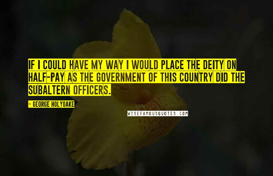 George Holyoake Quotes: If I could have my way I would place the Deity on half-pay as the Government of this Country did the subaltern officers.