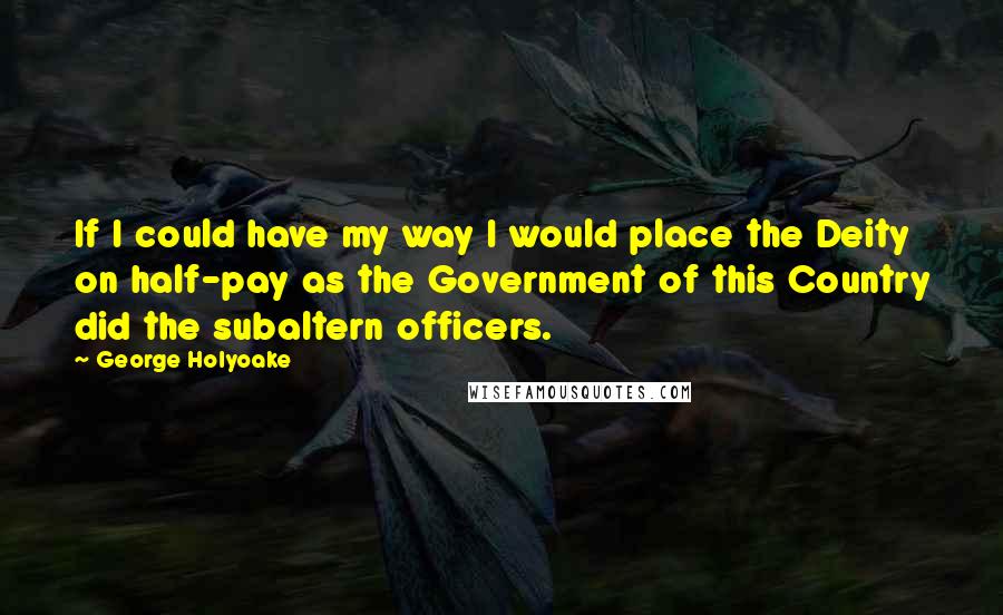 George Holyoake Quotes: If I could have my way I would place the Deity on half-pay as the Government of this Country did the subaltern officers.