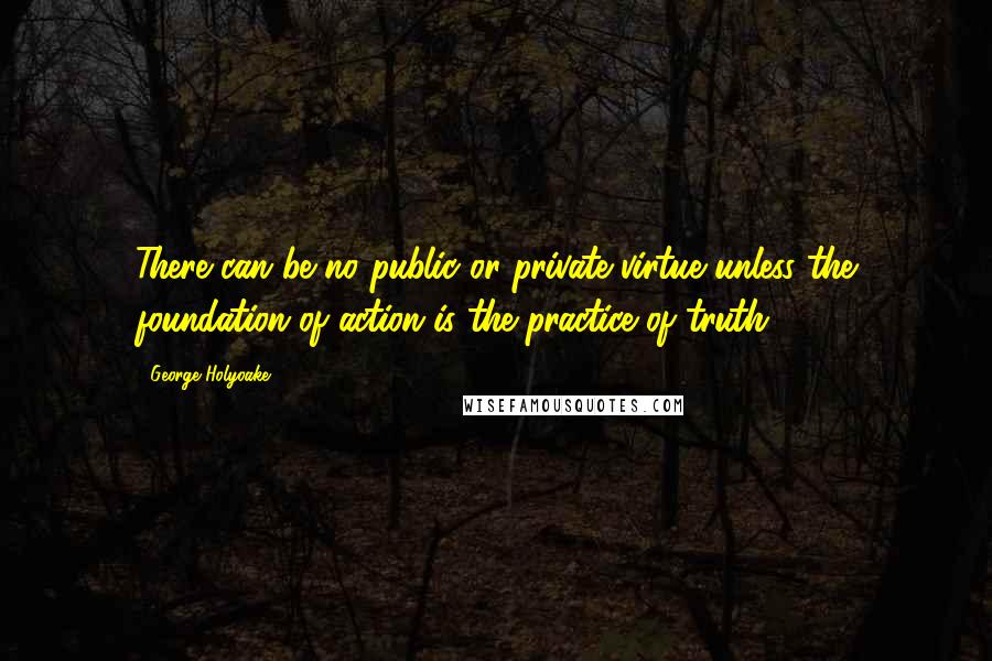 George Holyoake Quotes: There can be no public or private virtue unless the foundation of action is the practice of truth.