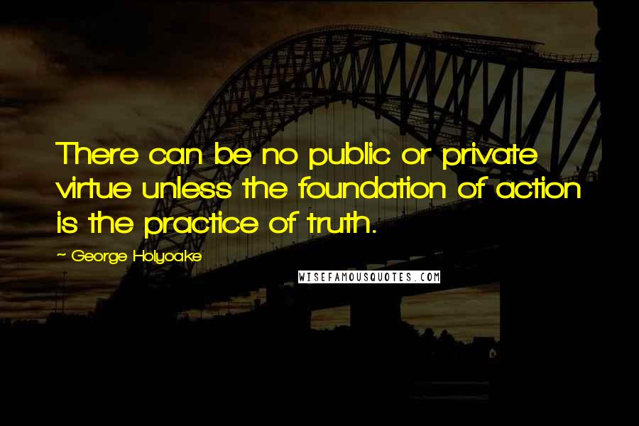 George Holyoake Quotes: There can be no public or private virtue unless the foundation of action is the practice of truth.