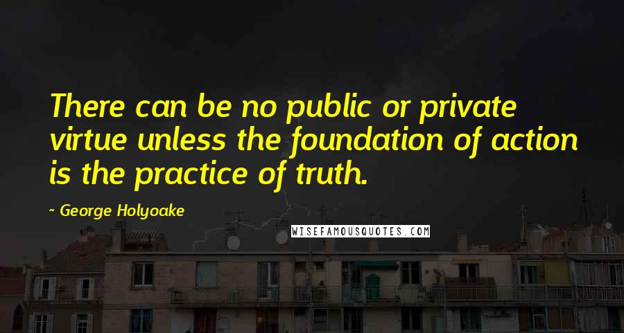 George Holyoake Quotes: There can be no public or private virtue unless the foundation of action is the practice of truth.