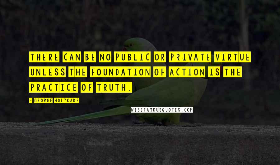 George Holyoake Quotes: There can be no public or private virtue unless the foundation of action is the practice of truth.