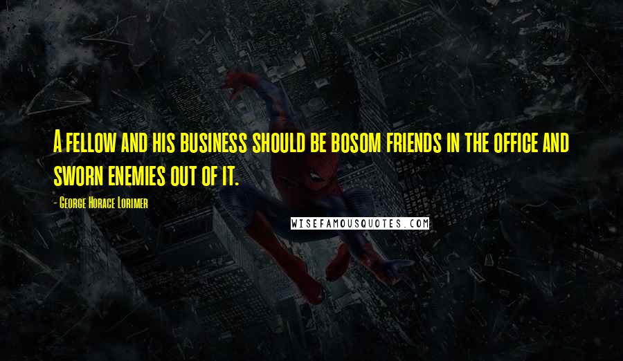 George Horace Lorimer Quotes: A fellow and his business should be bosom friends in the office and sworn enemies out of it.