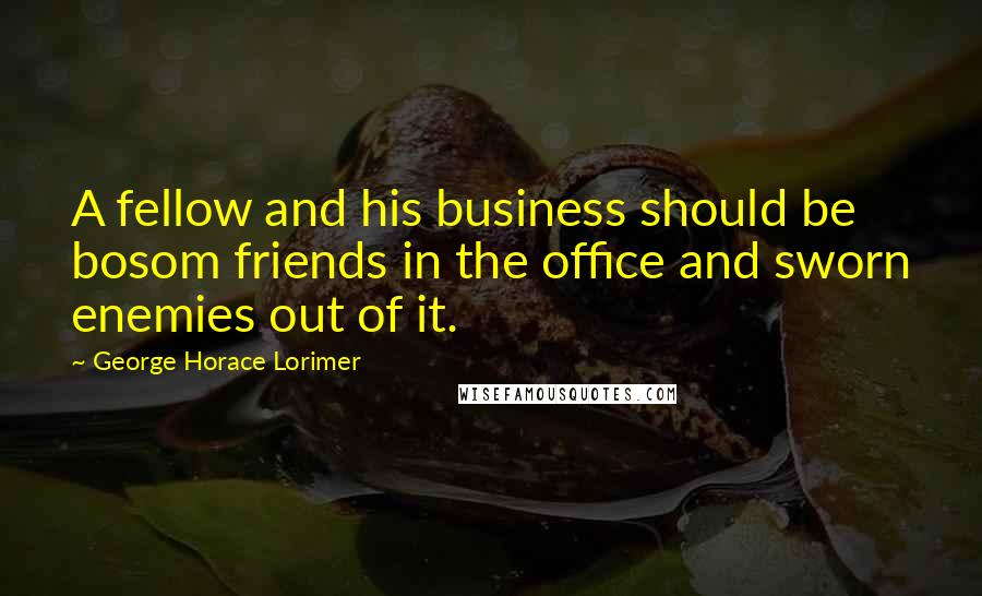 George Horace Lorimer Quotes: A fellow and his business should be bosom friends in the office and sworn enemies out of it.