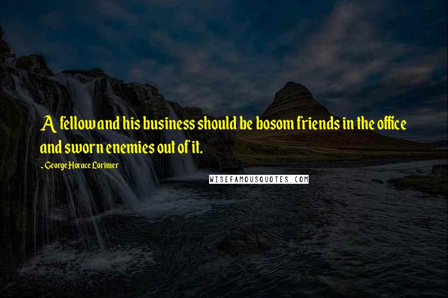 George Horace Lorimer Quotes: A fellow and his business should be bosom friends in the office and sworn enemies out of it.