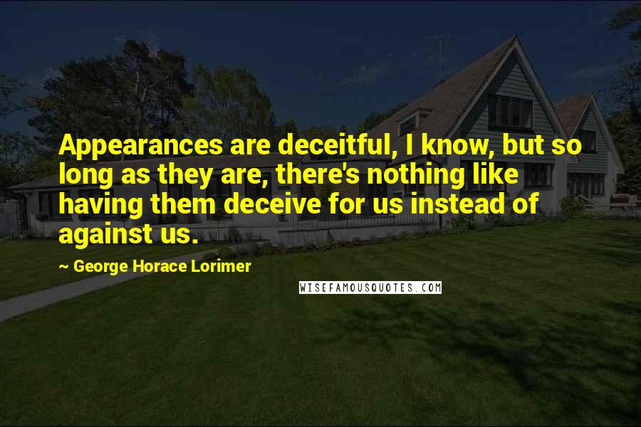 George Horace Lorimer Quotes: Appearances are deceitful, I know, but so long as they are, there's nothing like having them deceive for us instead of against us.