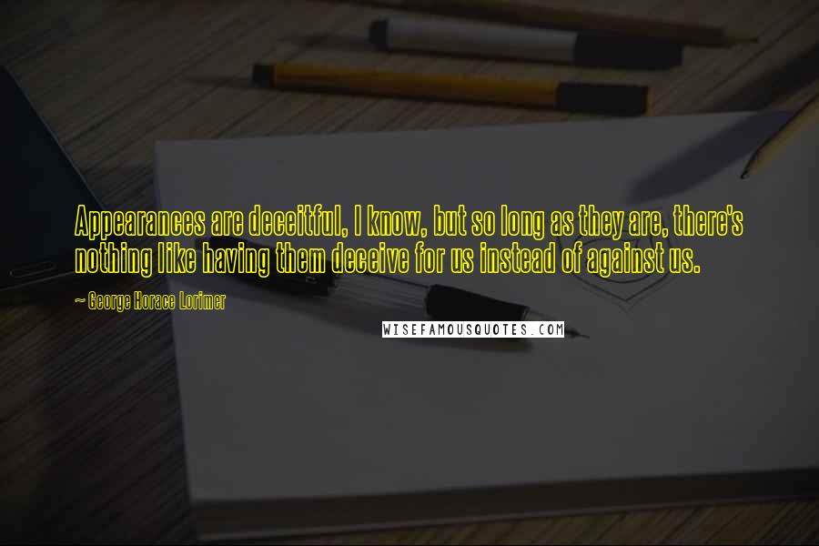 George Horace Lorimer Quotes: Appearances are deceitful, I know, but so long as they are, there's nothing like having them deceive for us instead of against us.