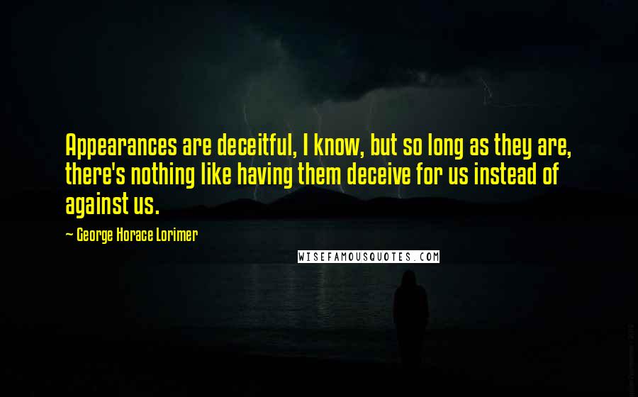 George Horace Lorimer Quotes: Appearances are deceitful, I know, but so long as they are, there's nothing like having them deceive for us instead of against us.