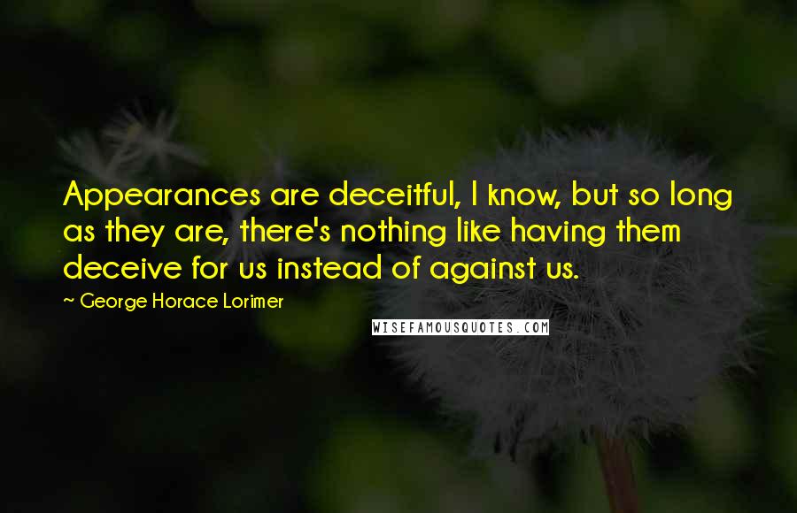 George Horace Lorimer Quotes: Appearances are deceitful, I know, but so long as they are, there's nothing like having them deceive for us instead of against us.