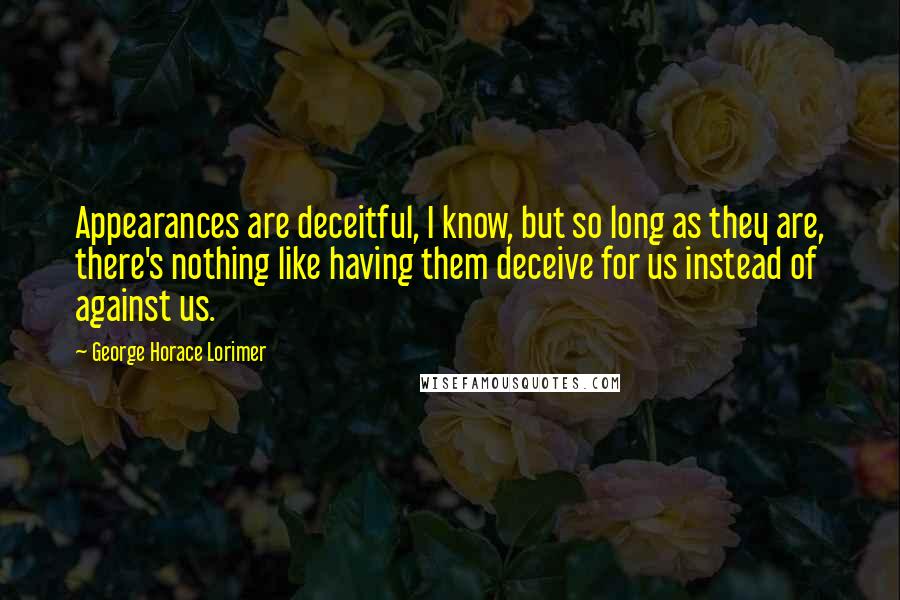 George Horace Lorimer Quotes: Appearances are deceitful, I know, but so long as they are, there's nothing like having them deceive for us instead of against us.