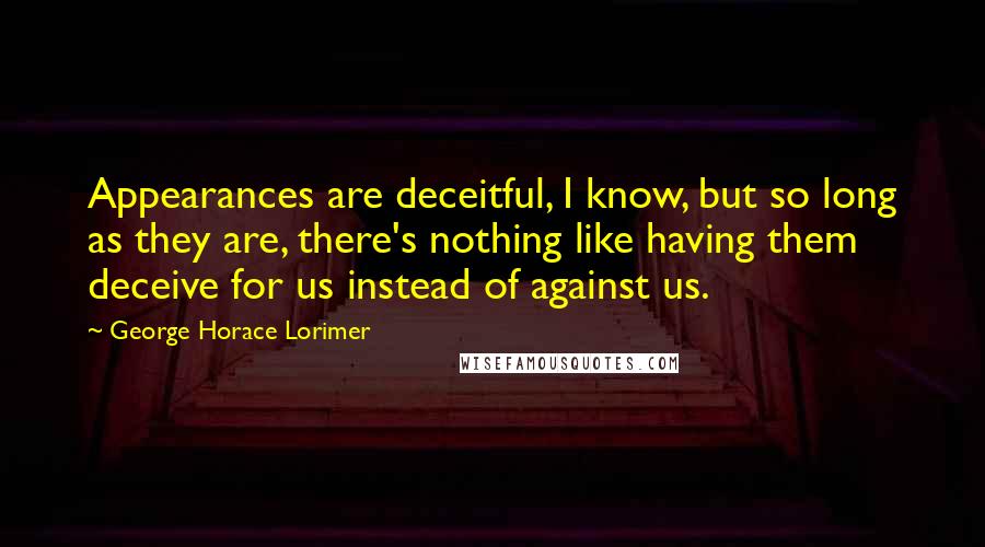 George Horace Lorimer Quotes: Appearances are deceitful, I know, but so long as they are, there's nothing like having them deceive for us instead of against us.