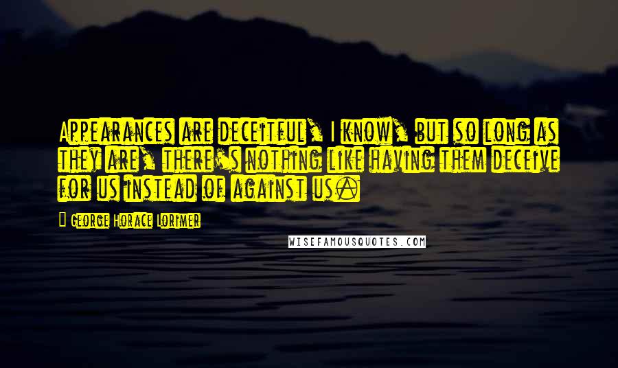 George Horace Lorimer Quotes: Appearances are deceitful, I know, but so long as they are, there's nothing like having them deceive for us instead of against us.