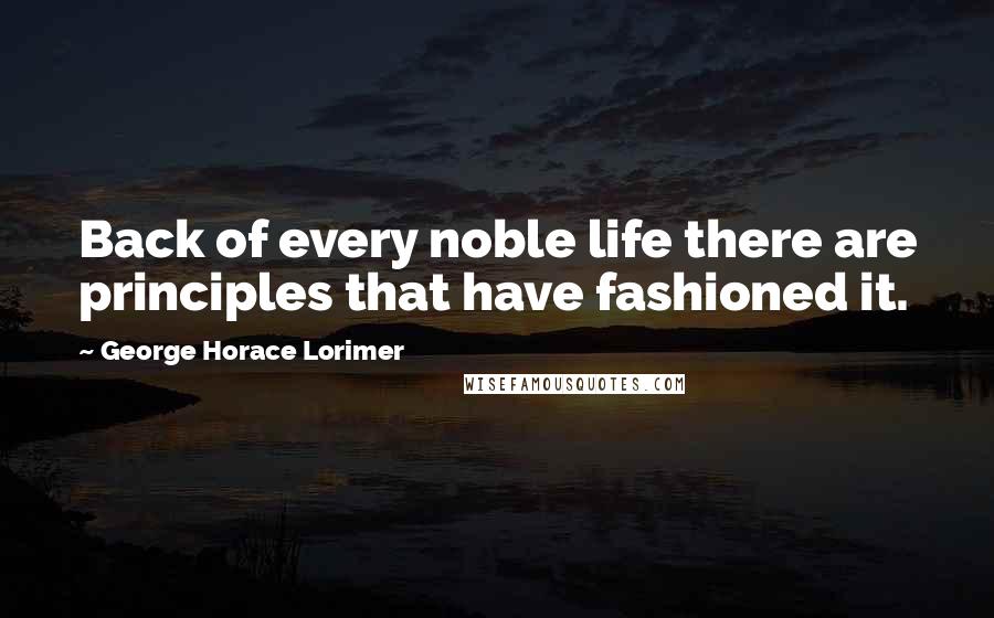 George Horace Lorimer Quotes: Back of every noble life there are principles that have fashioned it.